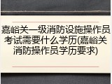 嘉峪关一级消防设施操作员考试需要什么学历(嘉峪关消防操作员学历要求)