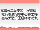 嘉峪关二级安装工程造价工程师考试指导中心哪里有(嘉峪关造价工程师考试点)