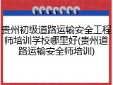 贵州初级道路运输安全工程师培训学校哪里好(贵州道路运输安全师培训)
