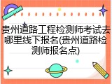 贵州道路工程检测师考试去哪里线下报名(贵州道路检测师报名点)