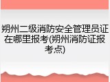 朔州二级消防安全管理员证在哪里报考(朔州消防证报考点)