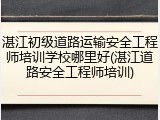 湛江初级道路运输安全工程师培训学校哪里好(湛江道路安全工程师培训)