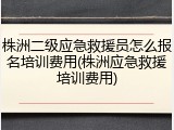 株洲二级应急救援员怎么报名培训费用(株洲应急救援培训费用)