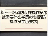 株洲一级消防设施操作员考试需要什么学历(株洲消防操作员学历要求)