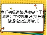 商丘初级道路运输安全工程师培训学校哪里好(商丘道路运输安全师培训)