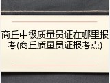 商丘中级质量员证在哪里报考(商丘质量员证报考点)