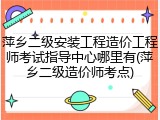 萍乡二级安装工程造价工程师考试指导中心哪里有(萍乡二级造价师考点)