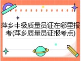萍乡中级质量员证在哪里报考(萍乡质量员证报考点)