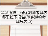 萍乡道路工程检测师考试去哪里线下报名(萍乡道检考试报名点)