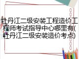 牡丹江二级安装工程造价工程师考试指导中心哪里有(牡丹江二级安装造价考点)