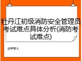 牡丹江初级消防安全管理员考试难点具体分析(消防考试难点)