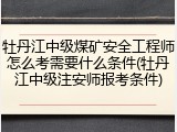 牡丹江中级煤矿安全工程师怎么考需要什么条件(牡丹江中级注安师报考条件)