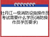 牡丹江一级消防设施操作员考试需要什么学历(消防操作员学历要求)