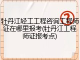 牡丹江轻工工程咨询工程师证在哪里报考(牡丹江工程师证报考点)