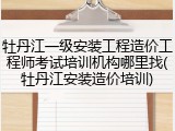 牡丹江一级安装工程造价工程师考试培训机构哪里找(牡丹江安装造价培训)