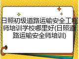日照初级道路运输安全工程师培训学校哪里好(日照道路运输安全师培训)