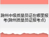 滁州中级质量员证在哪里报考(滁州质量员证报考点)