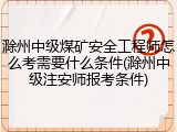 滁州中级煤矿安全工程师怎么考需要什么条件(滁州中级注安师报考条件)