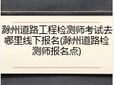 滁州道路工程检测师考试去哪里线下报名(滁州道路检测师报名点)