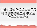 宁波初级道路运输安全工程师培训学校哪里好(宁波道路运输安全培训)