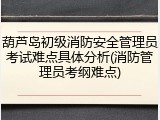 葫芦岛初级消防安全管理员考试难点具体分析(消防管理员考纲难点)