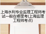 上海水利专业监理工程师考试一般在哪里考(上海监理工程师考点)