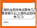 上海执业药师考试要考几门要准备什么(上海执业药师考几门)