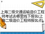 上海二级交通运输造价工程师考试去哪里线下报名(上海二级造价工程师报名点)