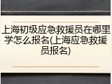 上海初级应急救援员在哪里学怎么报名(上海应急救援员报名)