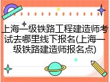 上海一级铁路工程建造师考试去哪里线下报名(上海一级铁路建造师报名点)