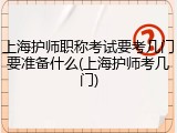 上海护师职称考试要考几门要准备什么(上海护师考几门)