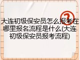大连初级保安员怎么报考在哪里报名流程是什么(大连初级保安员报考流程)