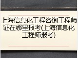 上海信息化工程咨询工程师证在哪里报考(上海信息化工程师报考)