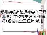 朔州初级道路运输安全工程师培训学校哪里好(朔州道路运输安全工程师培训)