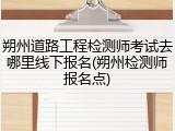 朔州道路工程检测师考试去哪里线下报名(朔州检测师报名点)