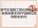 梁平区道路工程检测师证报考具体要求(梁平道路检测师报考条件)