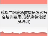 成都二级应急救援员怎么报名培训费用(成都应急救援员培训)