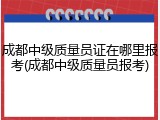 成都中级质量员证在哪里报考(成都中级质量员报考)