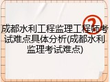 成都水利工程监理工程师考试难点具体分析(成都水利监理考试难点)