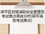 梁平区初级消防安全管理员考试难点具体分析(梁平消防考试难点)