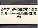梁平区中级质量员证在哪里报考(梁平中级质量员报考点)