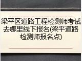 梁平区道路工程检测师考试去哪里线下报名(梁平道路检测师报名点)