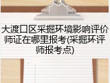 大渡口区采掘环境影响评价师证在哪里报考(采掘环评师报考点)
