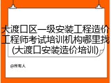 大渡口区一级安装工程造价工程师考试培训机构哪里找(大渡口安装造价培训)