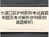 大渡口区护师职称考试真题例题及考点解析(护师职称真题解析)