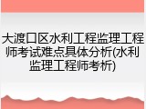 大渡口区水利工程监理工程师考试难点具体分析(水利监理工程师考析)