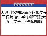 大渡口区初级道路运输安全工程师培训学校哪里好(大渡口安全工程师培训)