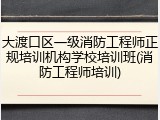 大渡口区一级消防工程师正规培训机构学校培训班(消防工程师培训)