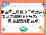 平谷区二级机电工程建造师考试去哪里线下报名(平谷机电建造师报名点)