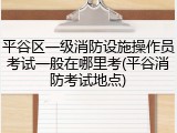 平谷区一级消防设施操作员考试一般在哪里考(平谷消防考试地点)